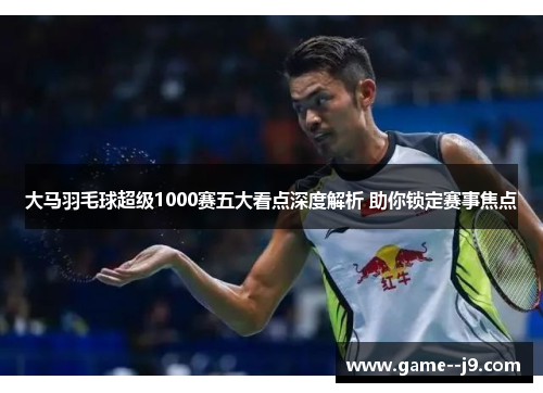大马羽毛球超级1000赛五大看点深度解析 助你锁定赛事焦点