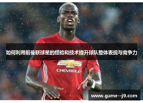 如何利用前曼联球星的经验和技术提升球队整体表现与竞争力