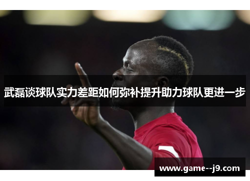 武磊谈球队实力差距如何弥补提升助力球队更进一步