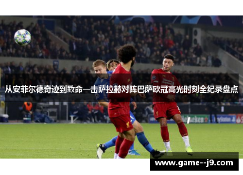 从安菲尔德奇迹到致命一击萨拉赫对阵巴萨欧冠高光时刻全纪录盘点 从安菲尔德奇迹到致命一击萨拉赫对阵巴萨欧冠高光时刻全纪录盘点