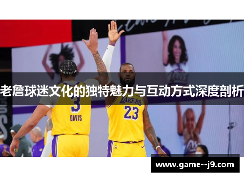老詹球迷文化的独特魅力与互动方式深度剖析 老詹球迷文化的独特魅力与互动方式深度剖析