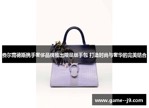 费尔南德斯携手奢侈品牌推出限量版手包 打造时尚与奢华的完美结合