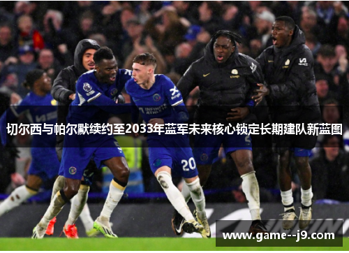 切尔西与帕尔默续约至2033年蓝军未来核心锁定长期建队新蓝图 切尔西与帕尔默续约至2033年蓝军未来核心锁定长期建队新蓝图