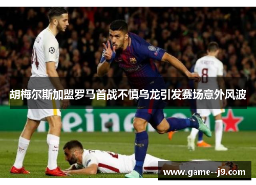 胡梅尔斯加盟罗马首战不慎乌龙引发赛场意外风波