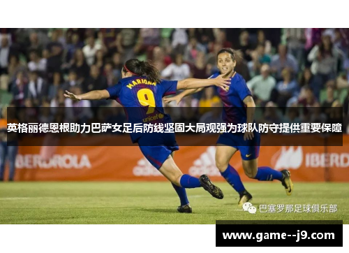 英格丽德恩根助力巴萨女足后防线坚固大局观强为球队防守提供重要保障