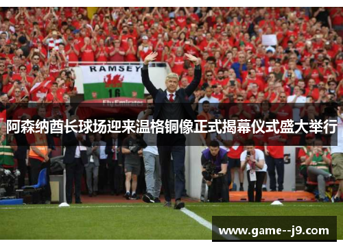 阿森纳酋长球场迎来温格铜像正式揭幕仪式盛大举行