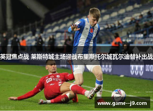 英冠焦点战 莱斯特城主场迎战布里斯托尔城瓦尔迪替补出战