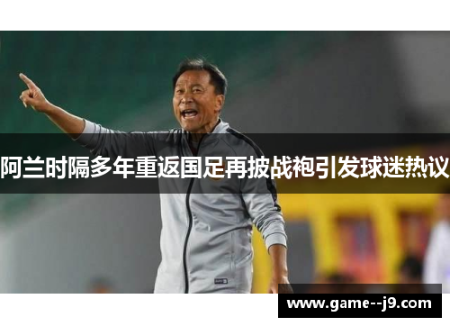 阿兰时隔多年重返国足再披战袍引发球迷热议