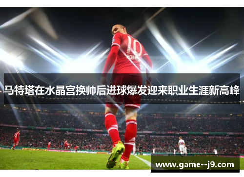 马特塔在水晶宫换帅后进球爆发迎来职业生涯新高峰 马特塔在水晶宫换帅后进球爆发迎来职业生涯新高峰